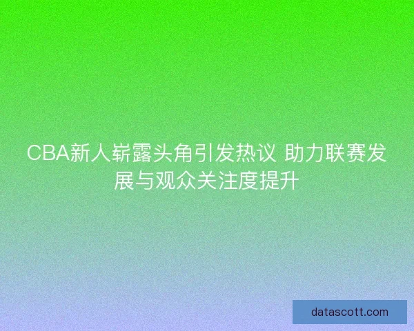 CBA新人崭露头角引发热议 助力联赛发展与观众关注度提升