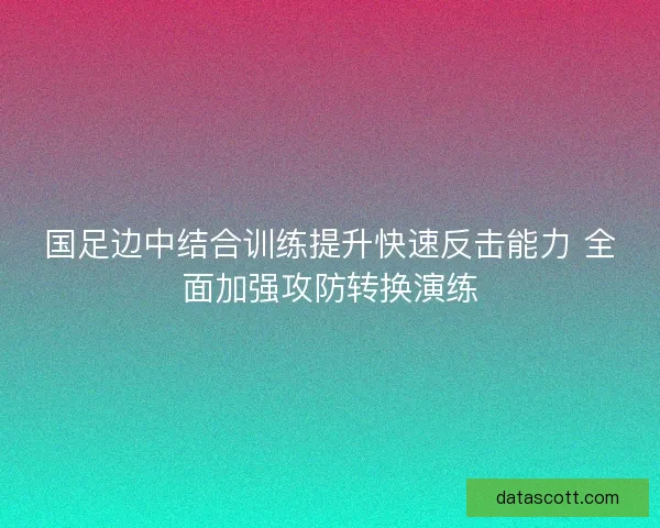 国足边中结合训练提升快速反击能力 全面加强攻防转换演练