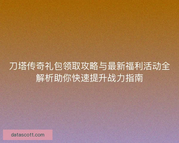 刀塔传奇礼包领取攻略与最新福利活动全解析助你快速提升战力指南