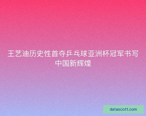 王艺迪历史性首夺乒乓球亚洲杯冠军书写中国新辉煌