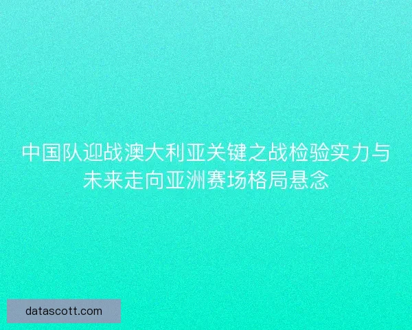 中国队迎战澳大利亚关键之战检验实力与未来走向亚洲赛场格局悬念