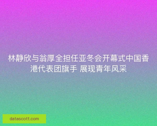 林静欣与翁厚全担任亚冬会开幕式中国香港代表团旗手 展现青年风采