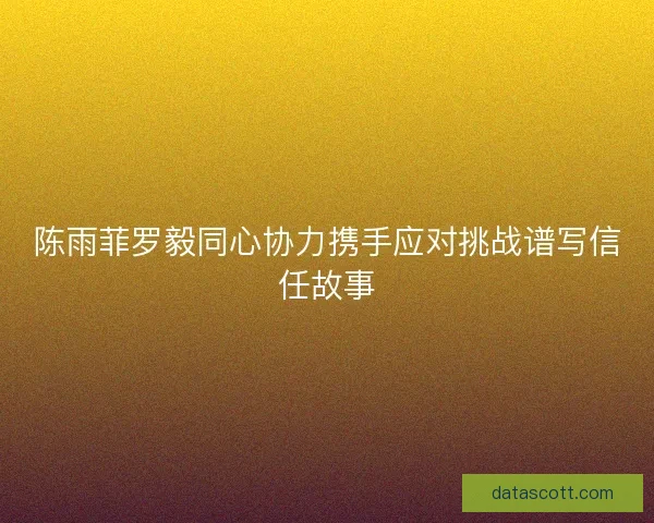 陈雨菲罗毅同心协力携手应对挑战谱写信任故事