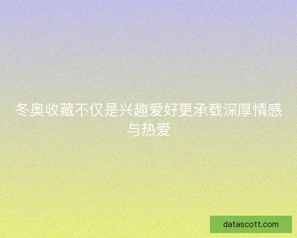 冬奥收藏不仅是兴趣爱好更承载深厚情感与热爱