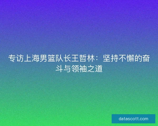 专访上海男篮队长王哲林：坚持不懈的奋斗与领袖之道