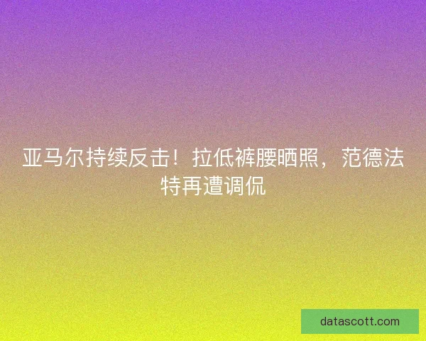 亚马尔持续反击！拉低裤腰晒照，范德法特再遭调侃
