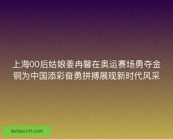 上海00后姑娘姜冉馨在奥运赛场勇夺金铜为中国添彩奋勇拼搏展现新时代风采