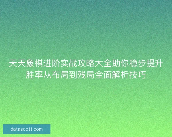 天天象棋进阶实战攻略大全助你稳步提升胜率从布局到残局全面解析技巧